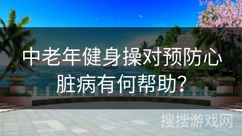 中老年健身操对预防心脏病有何帮助？