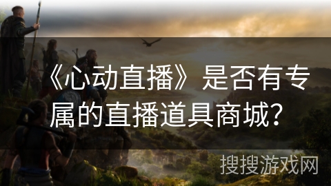 《心动直播》是否有专属的直播道具商城? 《心动直播》是否有专属的直播道具商城?