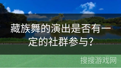 藏族舞的演出是否有一定的社群参与? 藏族舞的演出是否有一定的社群参与?