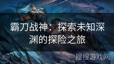 霸刀战神：探索未知深渊的探险之旅