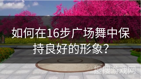 如何在16步广场舞中保持良好的形象? 如何在16步广场舞中保持良好的形象?