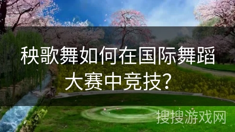 秧歌舞如何在国际舞蹈大赛中竞技？