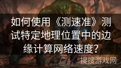 如何使用《测速准》测试特定地理位置中的边缘计算网络速度？