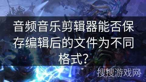 音频音乐剪辑器能否保存编辑后的文件为不同格式？