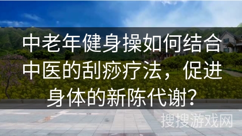 中老年健身操如何结合中医的刮痧疗法，促进身体的新陈代谢？