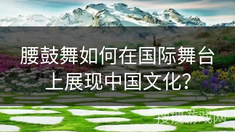 腰鼓舞如何在国际舞台上展现中国文化？