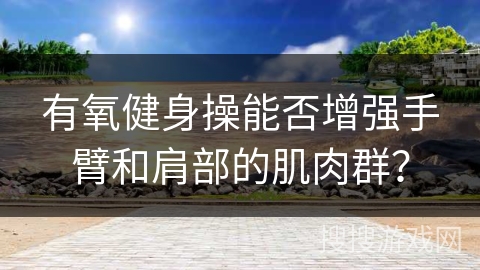 有氧健身操能否增强手臂和肩部的肌肉群？