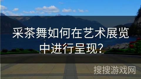 采茶舞如何在艺术展览中进行呈现？