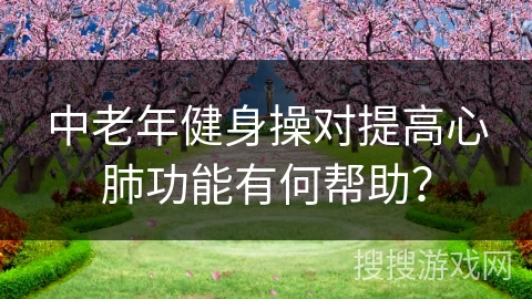 中老年健身操对提高心肺功能有何帮助？