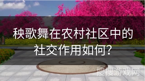 秧歌舞在农村社区中的社交作用如何？