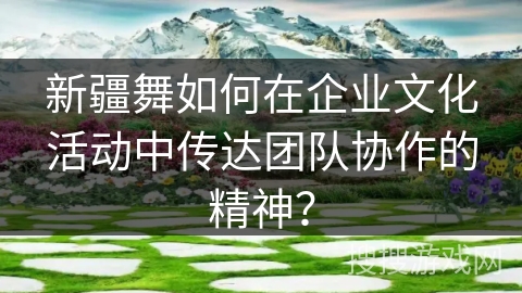 新疆舞如何在企业文化活动中传达团队协作的精神？