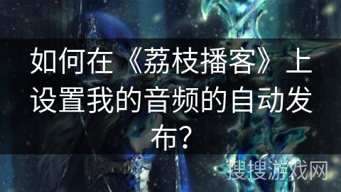 如何在《荔枝播客》上设置我的音频的自动发布? 如何在《荔枝播客》上设置我的音频的自动发布?