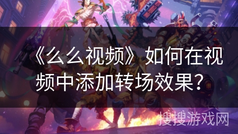 《么么视频》如何在视频中添加转场效果? 《么么视频》如何在视频中添加转场效果?