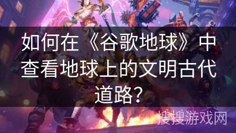 如何在《谷歌地球》中查看地球上的文明古代道路？