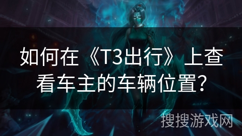 如何在《T3出行》上查看车主的车辆位置? 如何在《T3出行》上查看车主的车辆位置?