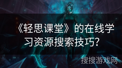 《轻思课堂》的在线学习资源搜索技巧？