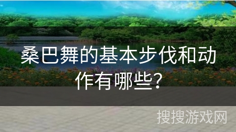 桑巴舞的基本步伐和动作有哪些?