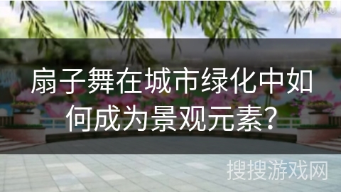 扇子舞在城市绿化中如何成为景观元素?