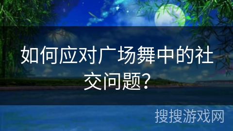 如何应对广场舞中的社交问题?