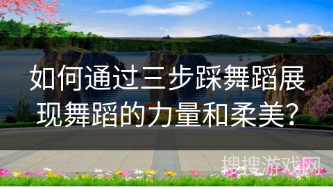 如何通过三步踩舞蹈展现舞蹈的力量和柔美？