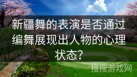 新疆舞的表演是否通过编舞展现出人物的心理状态？
