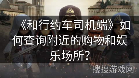 《和行约车司机端》如何查询附近的购物和娱乐场所？