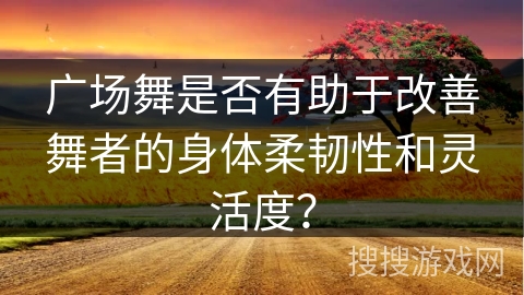 广场舞是否有助于改善舞者的身体柔韧性和灵活度？