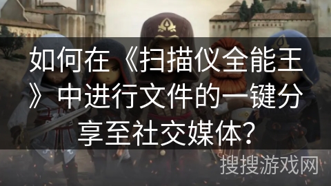 如何在《扫描仪全能王》中进行文件的一键分享至社交媒体？