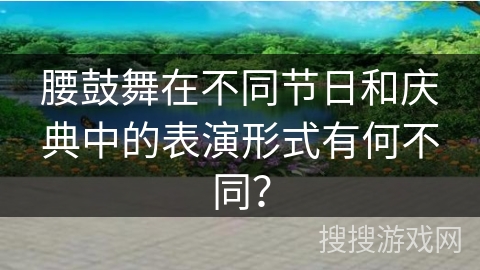 腰鼓舞在不同节日和庆典中的表演形式有何不同？