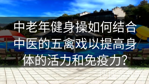 中老年健身操如何结合中医的五禽戏以提高身体的活力和免疫力？