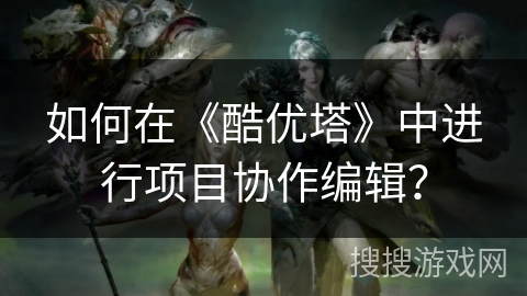 如何在《酷优塔》中进行项目协作编辑? 如何在《酷优塔》中进行项目协作编辑?