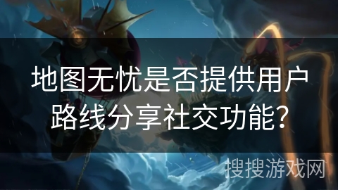 地图无忧是否提供用户路线分享社交功能? 地图无忧是否提供用户路线分享社交功能?
