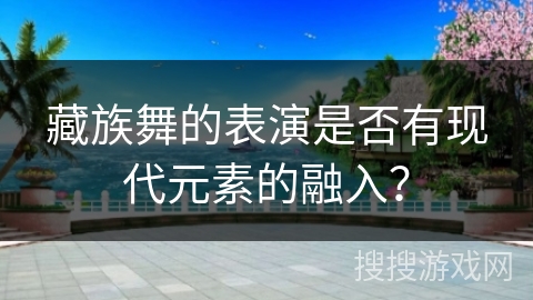 藏族舞的表演是否有现代元素的融入？