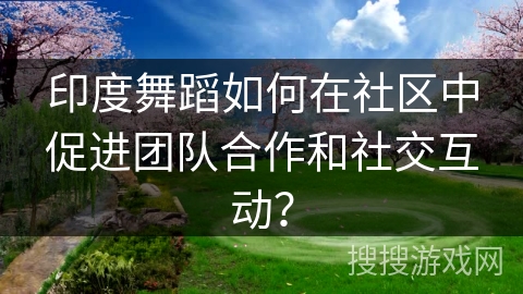 印度舞蹈如何在社区中促进团队合作和社交互动？