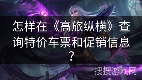 怎样在《高旅纵横》查询特价车票和促销信息？