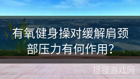 有氧健身操对缓解肩颈部压力有何作用？