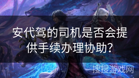 安代驾的司机是否会提供手续办理协助？