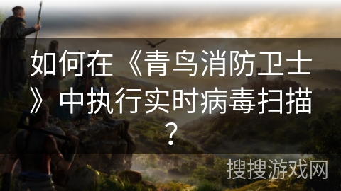 如何在《青鸟消防卫士》中执行实时病毒扫描? 如何在《青鸟消防卫士》中执行实时病毒扫描?