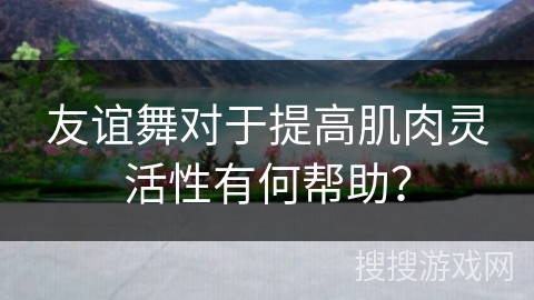 友谊舞对于提高肌肉灵活性有何帮助？