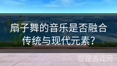 扇子舞的音乐是否融合传统与现代元素？