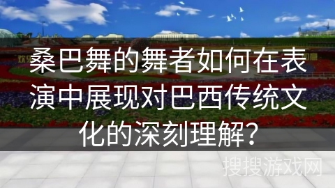 桑巴舞的舞者如何在表演中展现对巴西传统文化的深刻理解？