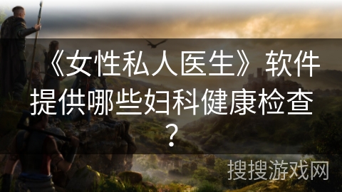 《女性私人医生》软件提供哪些妇科健康检查? 《女性私人医生》软件提供哪些妇科健康检查?