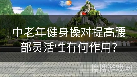 中老年健身操对提高腰部灵活性有何作用？