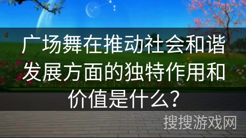 广场舞在推动社会和谐发展方面的独特作用和价值是什么？