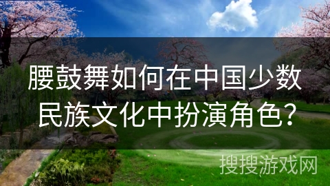 腰鼓舞如何在中国少数民族文化中扮演角色？