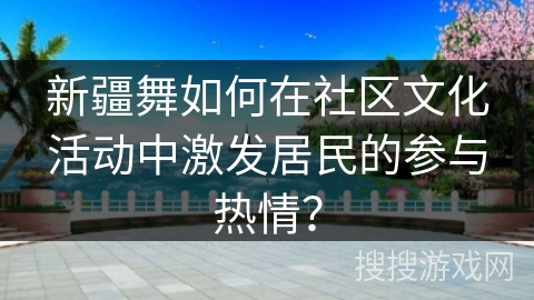 新疆舞如何在社区文化活动中激发居民的参与热情？