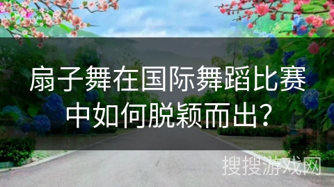 扇子舞在国际舞蹈比赛中如何脱颖而出？