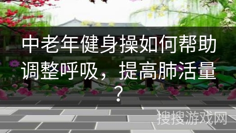 中老年健身操如何帮助调整呼吸，提高肺活量？