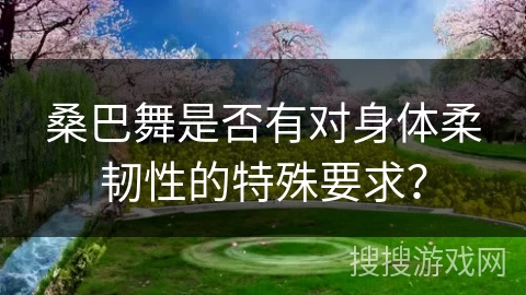 桑巴舞是否有对身体柔韧性的特殊要求？