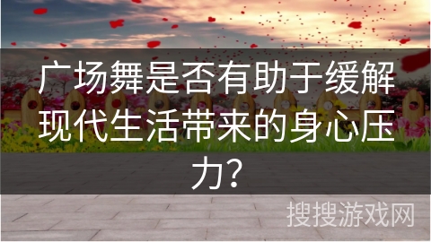 广场舞是否有助于缓解现代生活带来的身心压力？